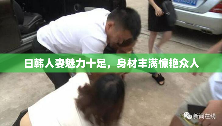 日韩人妻魅力十足，身材丰满惊艳众人