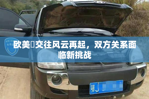 欧美巜交往风云再起，双方关系面临新挑战