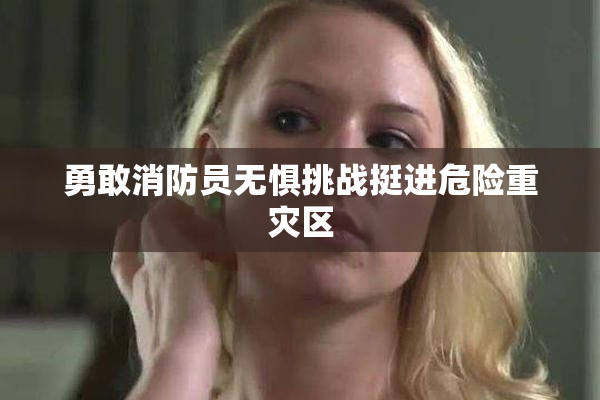 勇敢消防员无惧挑战挺进危险重灾区