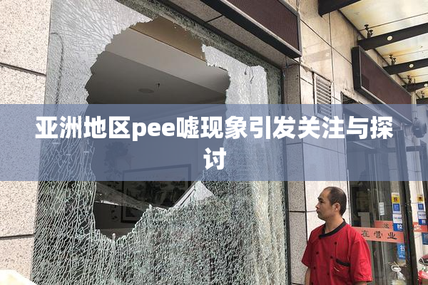 亚洲地区pee嘘现象引发关注与探讨