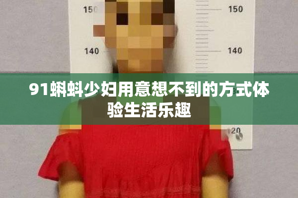 91蝌蚪少妇用意想不到的方式体验生活乐趣