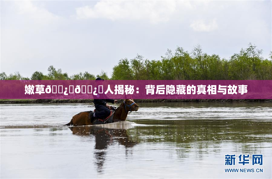 嫩草🌿‌🌿‌人揭秘：背后隐藏的真相与故事
