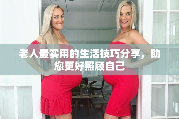老人最实用的生活技巧分享，助您更好照顾自己