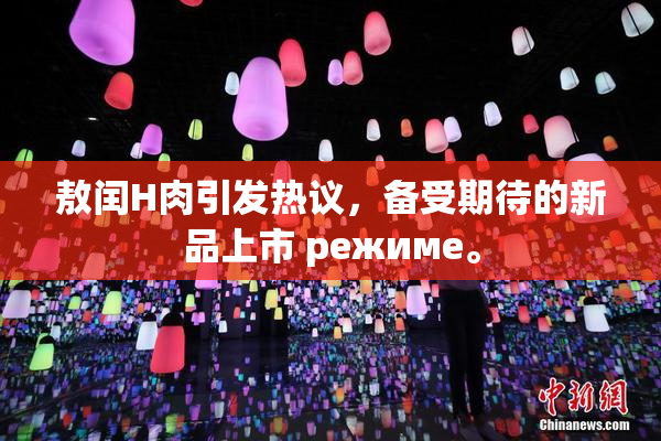敖闰H肉引发热议，备受期待的新品上市 режиме。