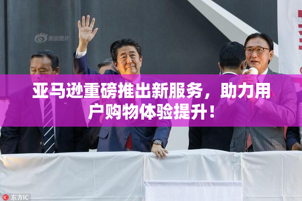 亚马逊重磅推出新服务，助力用户购物体验提升！