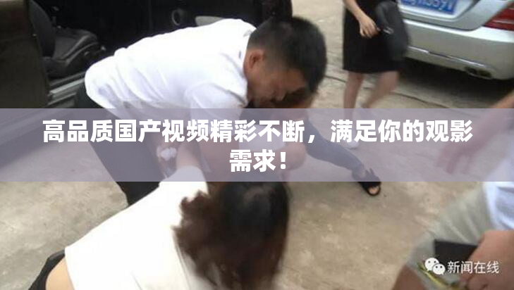 高品质国产视频精彩不断，满足你的观影需求！