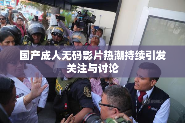 国产成人无码影片热潮持续引发关注与讨论
