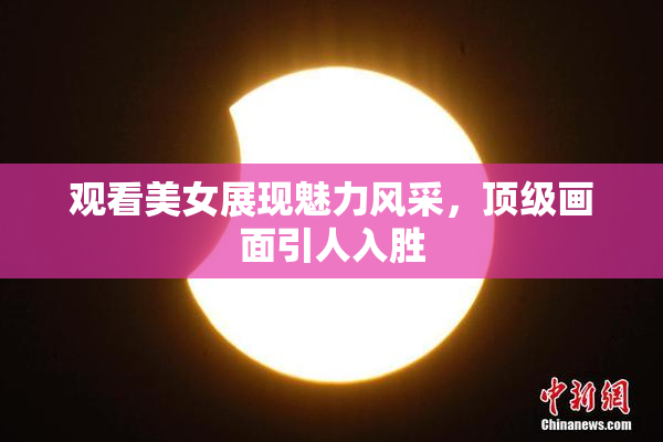 观看美女展现魅力风采，顶级画面引人入胜