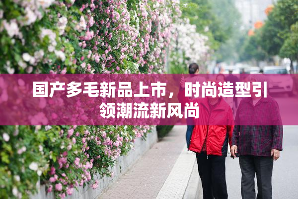 国产多毛新品上市，时尚造型引领潮流新风尚