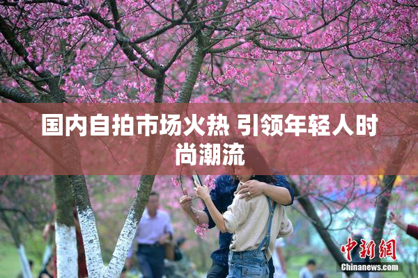 国内自拍市场火热 引领年轻人时尚潮流