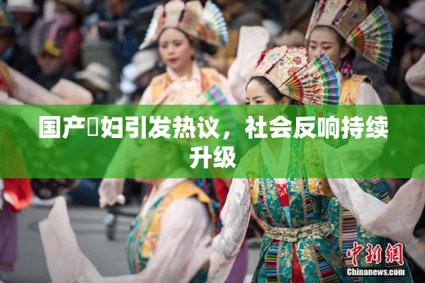 国产婬妇引发热议，社会反响持续升级