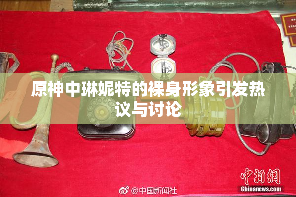 原神中琳妮特的裸身形象引发热议与讨论