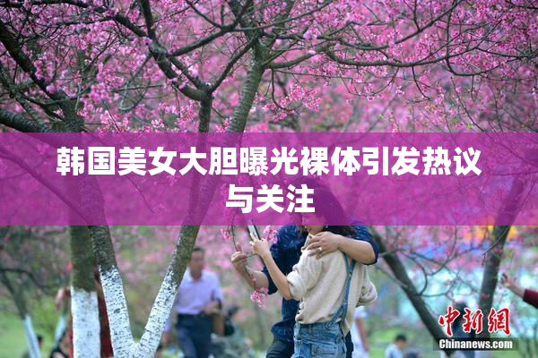 韩国美女大胆曝光裸体引发热议与关注