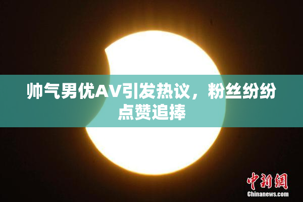 帅气男优AV引发热议，粉丝纷纷点赞追捧
