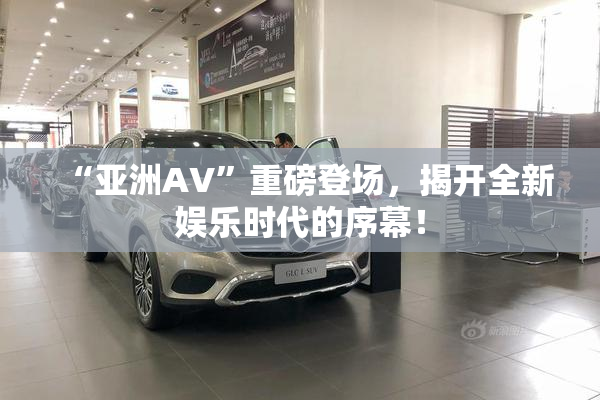 “亚洲AV”重磅登场，揭开全新娱乐时代的序幕！
