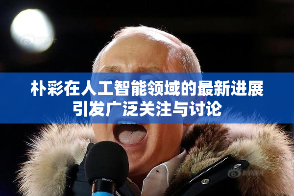 朴彩在人工智能领域的最新进展引发广泛关注与讨论