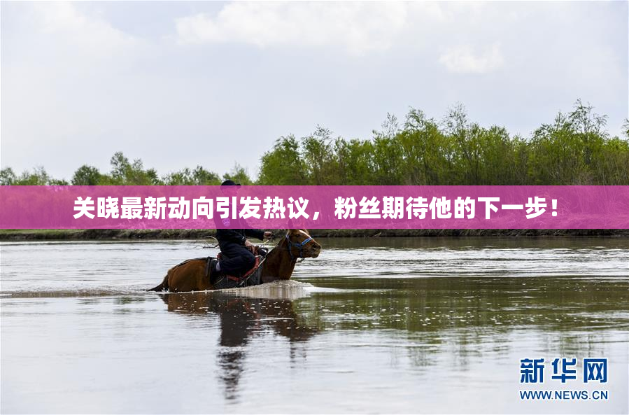 关晓最新动向引发热议，粉丝期待他的下一步！
