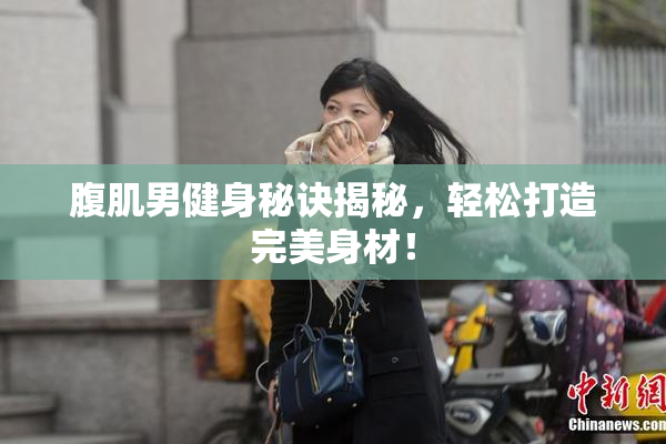 腹肌男健身秘诀揭秘，轻松打造完美身材！