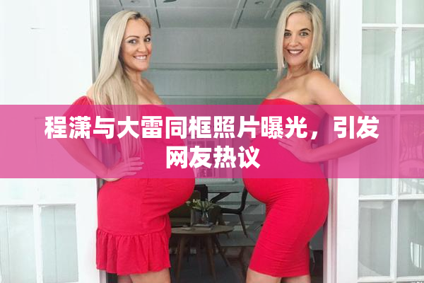 程潇与大雷同框照片曝光，引发网友热议