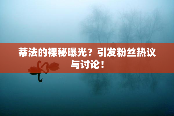 蒂法的裸秘曝光？引发粉丝热议与讨论！