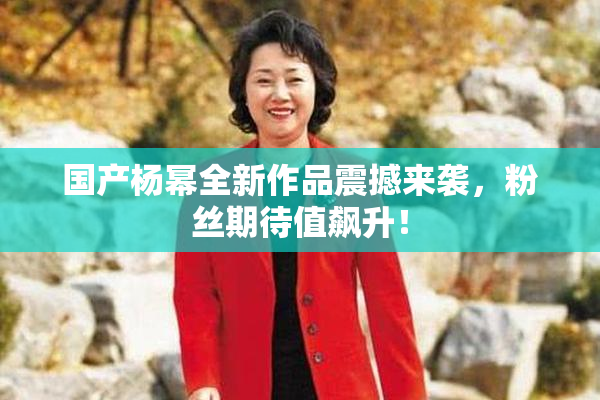 国产杨幂全新作品震撼来袭，粉丝期待值飙升！