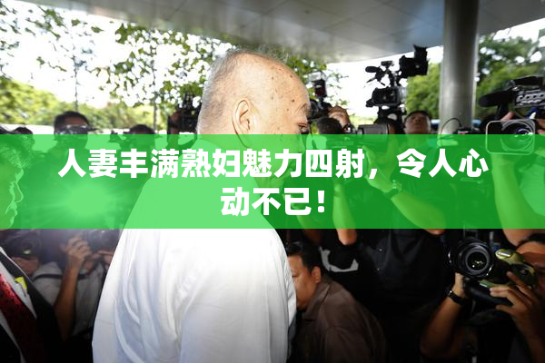 人妻丰满熟妇魅力四射，令人心动不已！