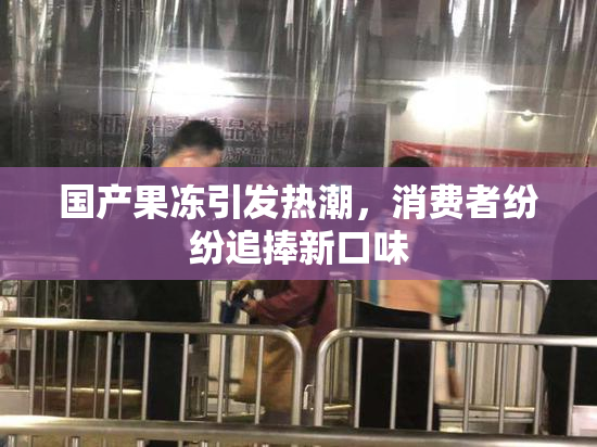 国产果冻引发热潮，消费者纷纷追捧新口味