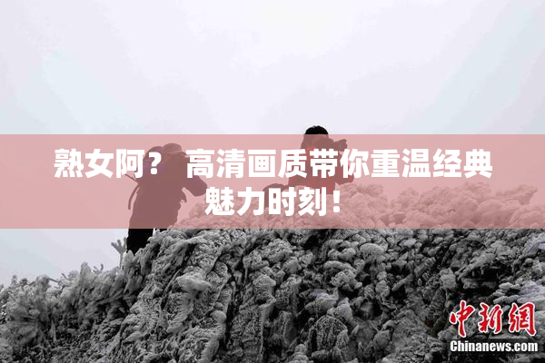 熟女阿？ 高清画质带你重温经典魅力时刻！