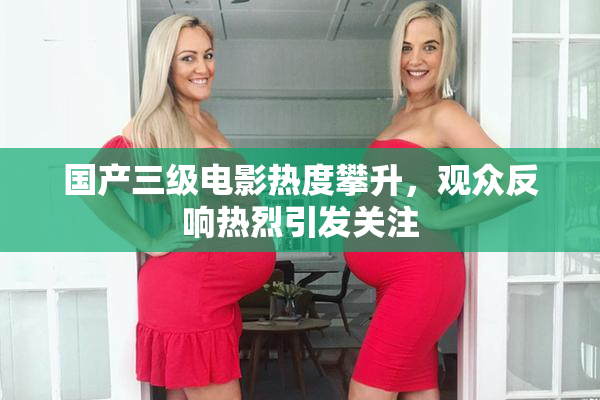 国产三级电影热度攀升，观众反响热烈引发关注