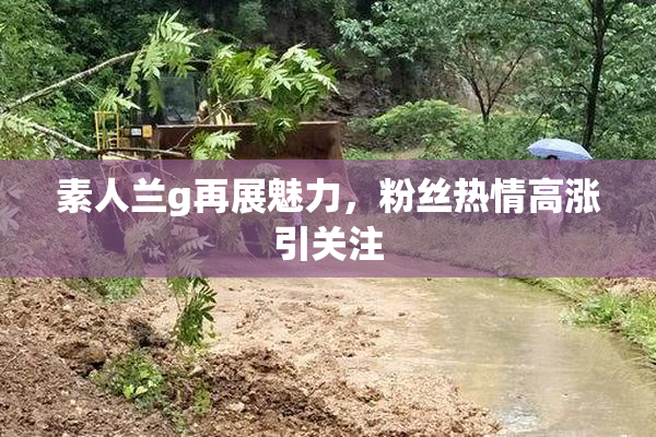 素人兰g再展魅力，粉丝热情高涨引关注