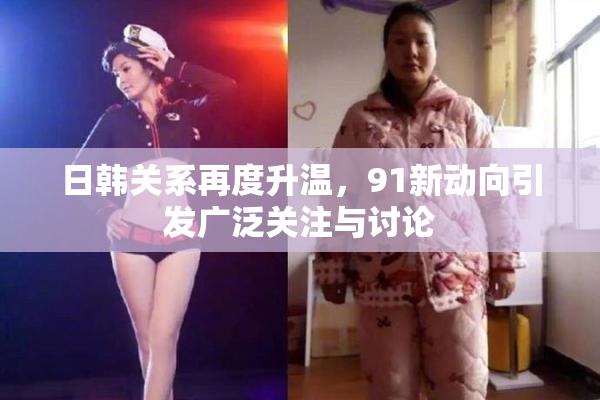 日韩关系再度升温，91新动向引发广泛关注与讨论