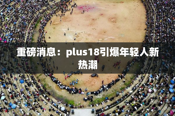 重磅消息：plus18引爆年轻人新热潮