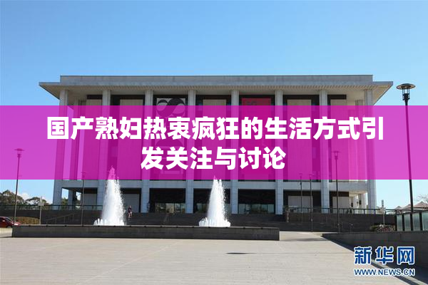 国产熟妇热衷疯狂的生活方式引发关注与讨论