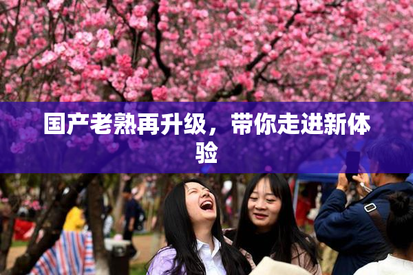 国产老熟再升级，带你走进新体验