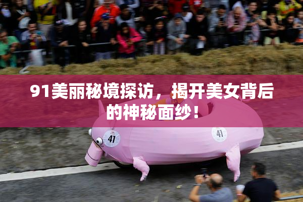 91美丽秘境探访，揭开美女背后的神秘面纱！