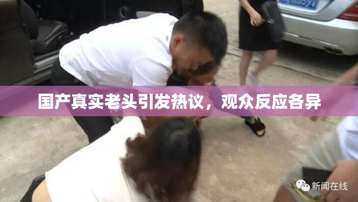 国产真实老头引发热议，观众反应各异