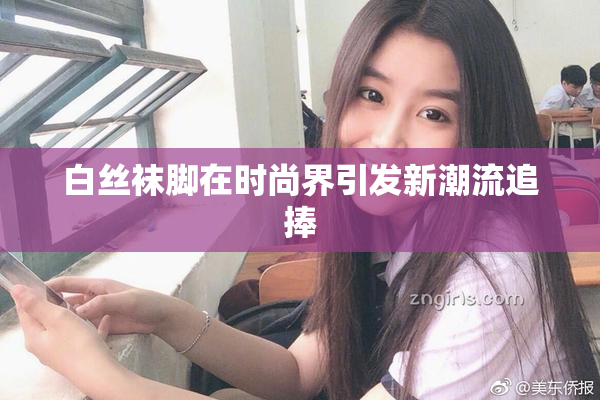 白丝袜脚在时尚界引发新潮流追捧