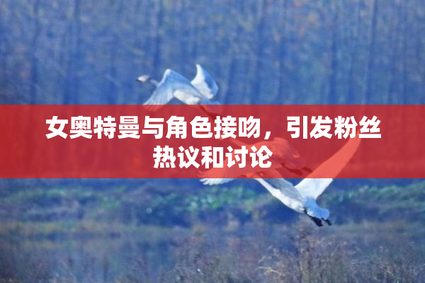 女奥特曼与角色接吻，引发粉丝热议和讨论