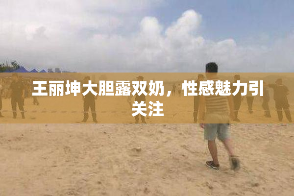 王丽坤大胆露双奶，性感魅力引关注