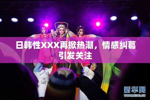 日韩性XXX再掀热潮，情感纠葛引发关注