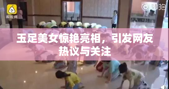 玉足美女惊艳亮相，引发网友热议与关注