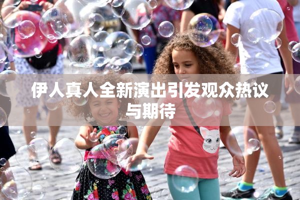 伊人真人全新演出引发观众热议与期待