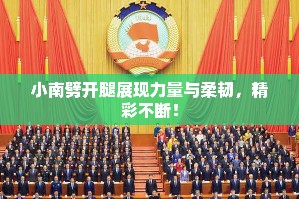 小南劈开腿展现力量与柔韧，精彩不断！