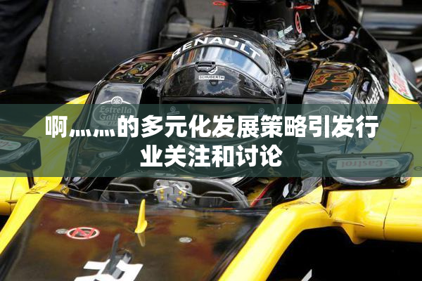 啊灬灬的多元化发展策略引发行业关注和讨论