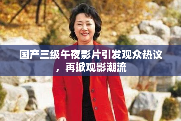 国产三级午夜影片引发观众热议，再掀观影潮流