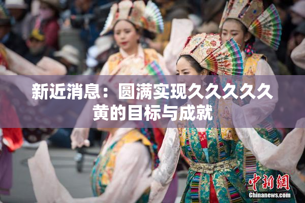 新近消息：圆满实现久久久久久黄的目标与成就
