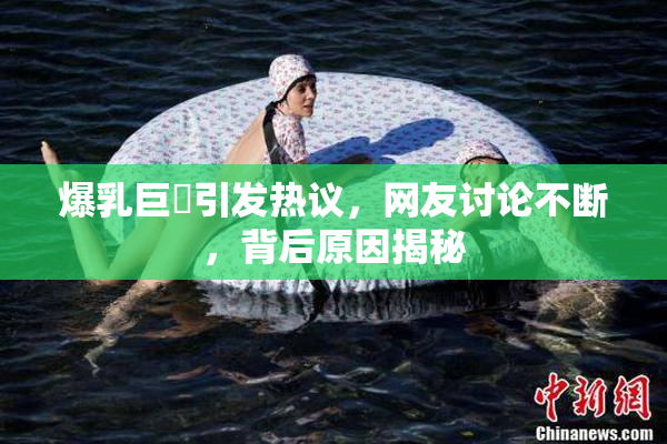 爆乳巨凥引发热议，网友讨论不断，背后原因揭秘