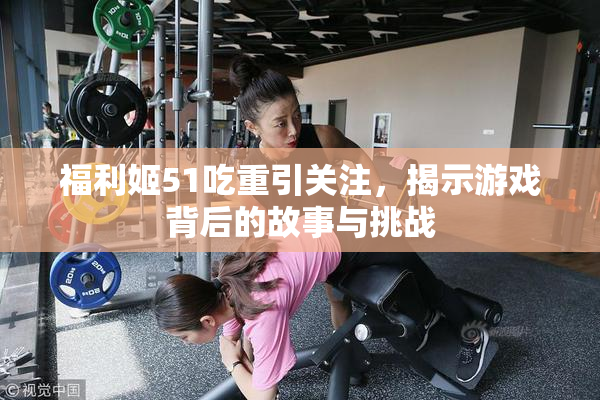 福利姬51吃重引关注，揭示游戏背后的故事与挑战