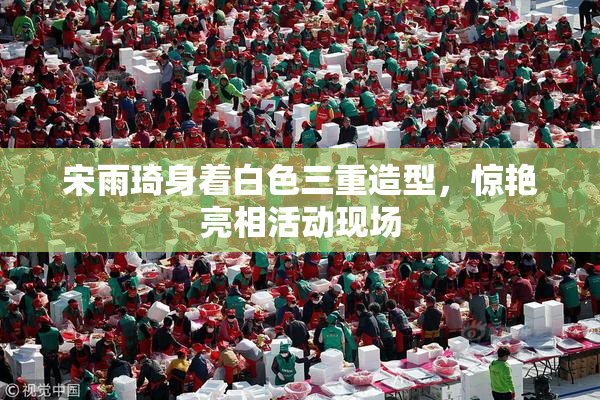宋雨琦身着白色三重造型，惊艳亮相活动现场