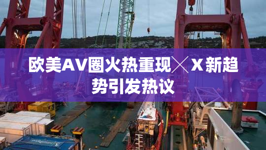 欧美AV圈火热重现╳Ⅹ新趋势引发热议